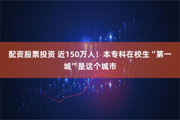 配资股票投资 近150万人！本专科在校生“第一城”是这个城市