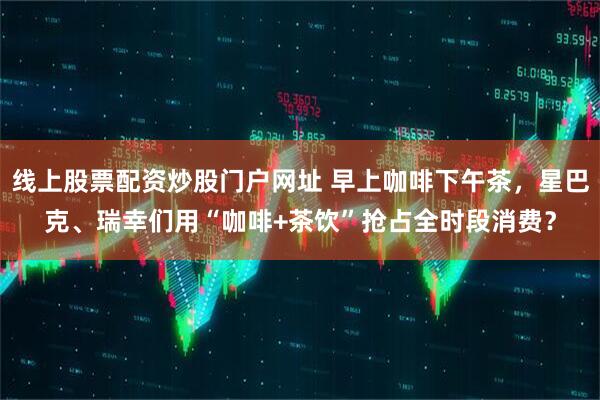 线上股票配资炒股门户网址 早上咖啡下午茶，星巴克、瑞幸们用“咖啡+茶饮”抢占全时段消费？
