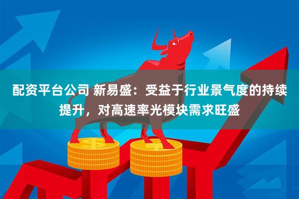 配资平台公司 新易盛：受益于行业景气度的持续提升，对高速率光模块需求旺盛