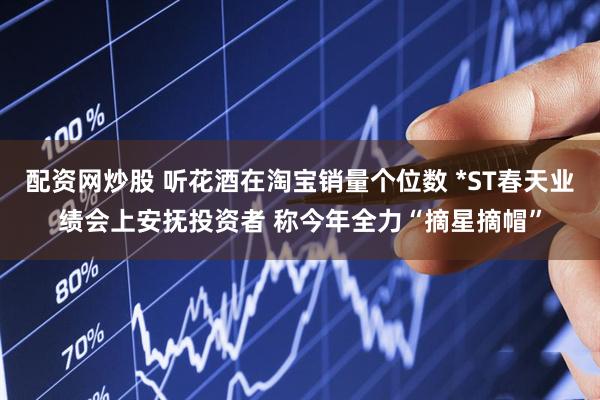 配资网炒股 听花酒在淘宝销量个位数 *ST春天业绩会上安抚投资者 称今年全力“摘星摘帽”