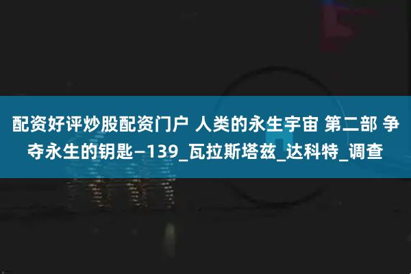 配资好评炒股配资门户 人类的永生宇宙 第二部 争夺永生的钥匙—139_瓦拉斯塔兹_达科特_调查