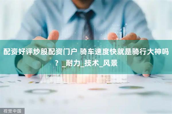 配资好评炒股配资门户 骑车速度快就是骑行大神吗？_耐力_技术_风景