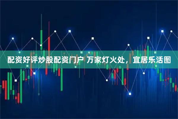 配资好评炒股配资门户 万家灯火处，宜居乐活图