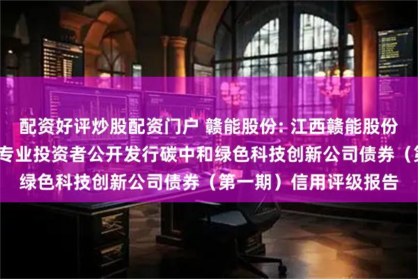 配资好评炒股配资门户 赣能股份: 江西赣能股份有限公司2025年面向专业投资者公开发行碳中和绿色科技创新公司债券（第一期）信用评级报告