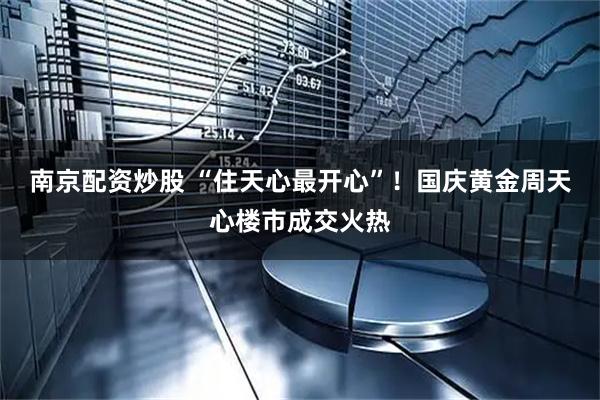 南京配资炒股 “住天心最开心”！国庆黄金周天心楼市成交火热