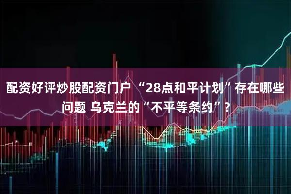 配资好评炒股配资门户 “28点和平计划”存在哪些问题 乌克兰的“不平等条约”？