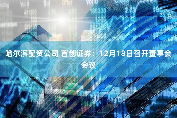哈尔滨配资公司 首创证券：12月18日召开董事会会议