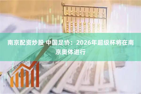 南京配资炒股 中国足协：2026年超级杯将在南京奥体进行