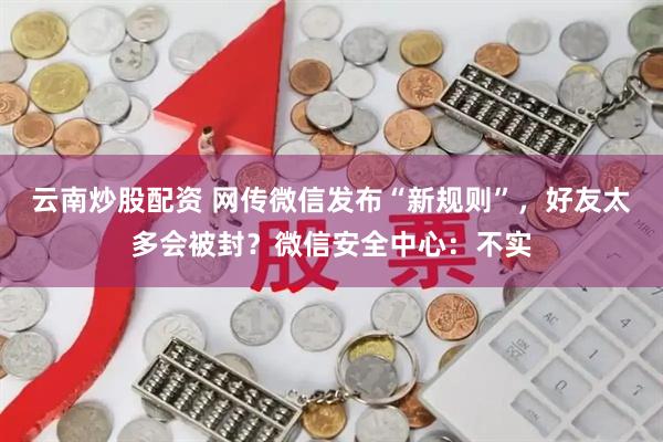 云南炒股配资 网传微信发布“新规则”，好友太多会被封？微信安全中心：不实