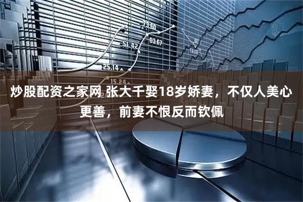 炒股配资之家网 张大千娶18岁娇妻，不仅人美心更善，前妻不恨反而钦佩