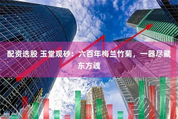 配资选股 玉堂观砂：六百年梅兰竹菊，一器尽藏东方魂