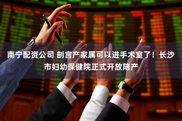 南宁配资公司 剖宫产家属可以进手术室了！长沙市妇幼保健院正式开放陪产