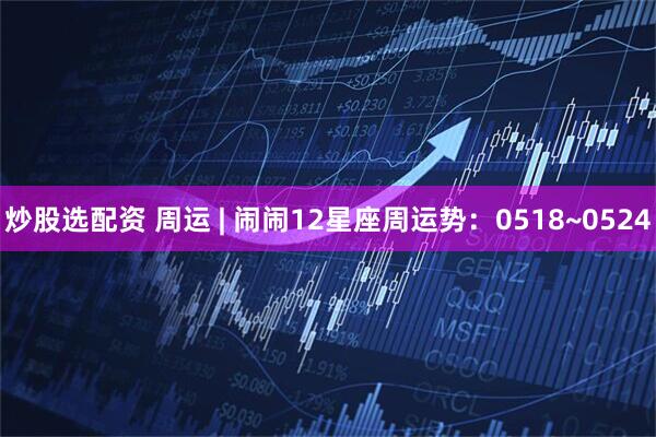 炒股选配资 周运 | 闹闹12星座周运势：0518~0524