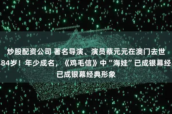 炒股配资公司 著名导演、演员蔡元元在澳门去世，享年84岁！年少成名，《鸡毛信》中“海娃”已成银幕经典形象