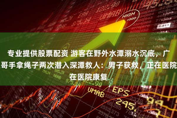 专业提供股票配资 游客在野外水潭溺水沉底，广东大哥手拿绳子两次潜入深潭救人：男子获救，正在医院康复