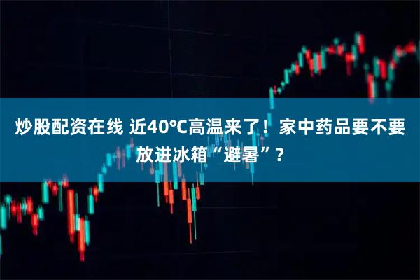 炒股配资在线 近40℃高温来了！家中药品要不要放进冰箱“避暑”？