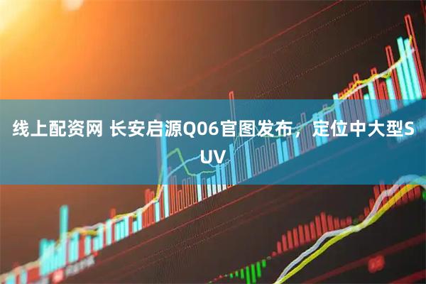 线上配资网 长安启源Q06官图发布，定位中大型SUV
