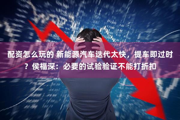 配资怎么玩的 新能源汽车迭代太快，提车即过时？侯福深：必要的试验验证不能打折扣