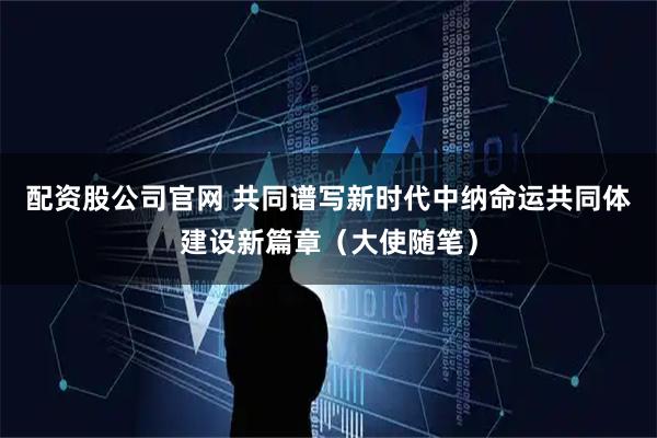配资股公司官网 共同谱写新时代中纳命运共同体建设新篇章（大使随笔）