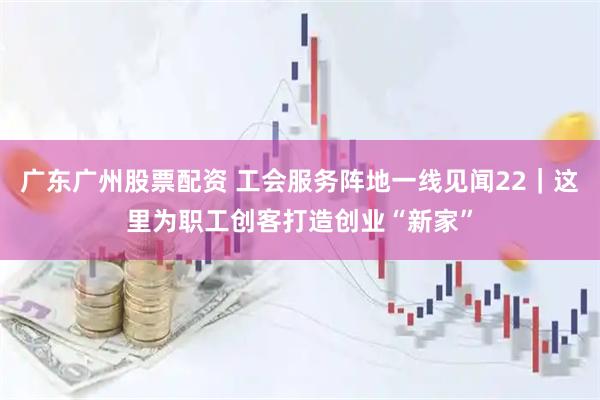 广东广州股票配资 工会服务阵地一线见闻22｜这里为职工创客打造创业“新家”